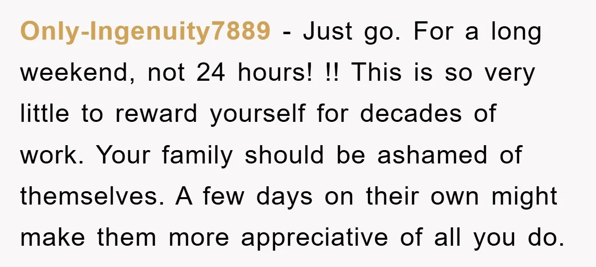 Only-Ingenuity7889 − Just go. For a long weekend, not 24 hours! !! This is so very little to reward yourself for decades of work. Your family should be ashamed of...