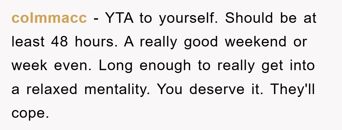 colmmacc − YTA to yourself. Should be at least 48 hours. A really good weekend or week even. Long enough to really get into a relaxed mentality. You deserve it....