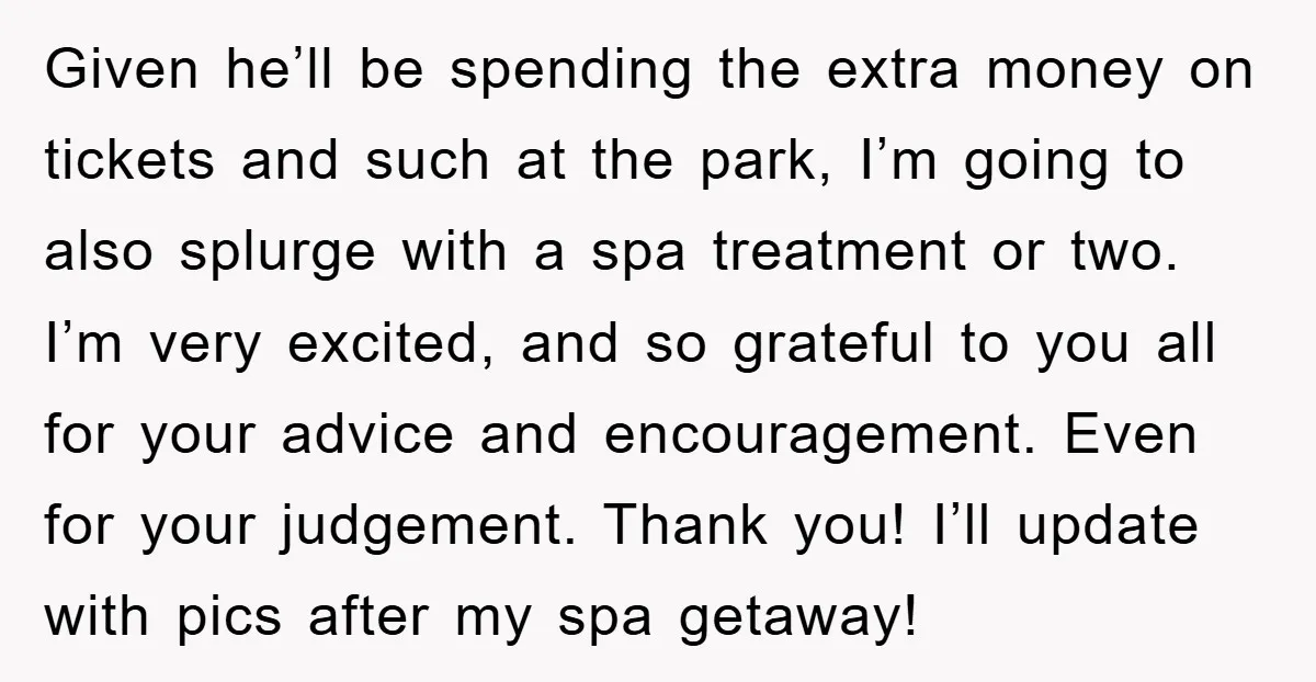 Given he’ll be spending the extra money on tickets and such at the park, I’m going to also splurge with a spa treatment or two. I’m very excited, and so...