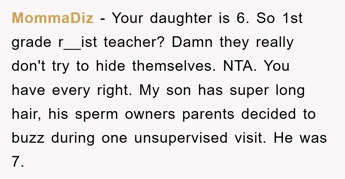 MommaDiz − Your daughter is 6. So 1st grade r__ist teacher? Damn they really don't try to hide themselves. NTA. You have every right. My son has super long hair,...