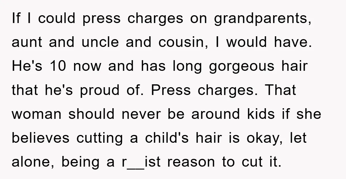 If I could press charges on grandparents, aunt and uncle and cousin, I would have. He's 10 now and has long gorgeous hair that he's proud of. Press charges. That...