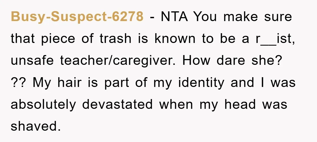 Busy-Suspect-6278 − NTA You make sure that piece of trash is known to be a r__ist, unsafe teacher/caregiver. How dare she? ?? My hair is part of my identity and...