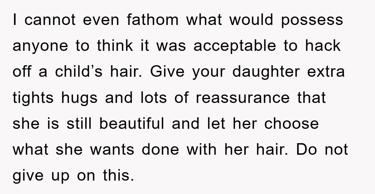 I cannot even fathom what would possess anyone to think it was acceptable to hack off a child’s hair. Give your daughter extra tights hugs and lots of reassurance that...