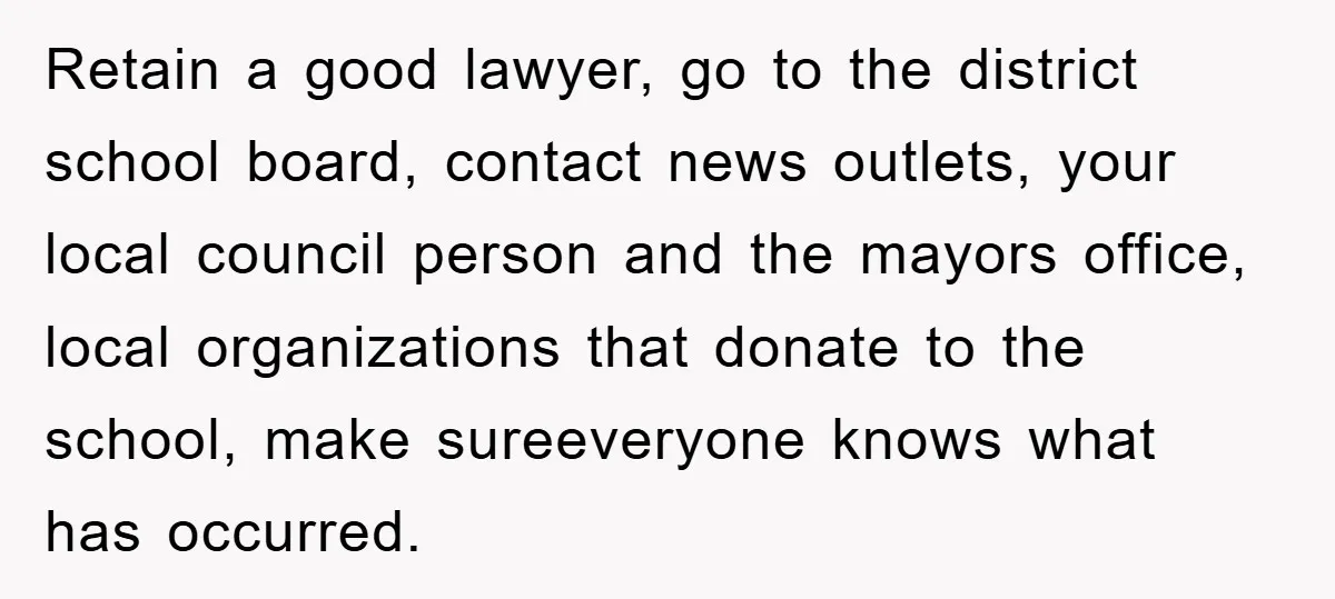Retain a good lawyer, go to the district school board, contact news outlets, your local council person and the mayors office, local organizations that donate to the school, make sureeveryone...