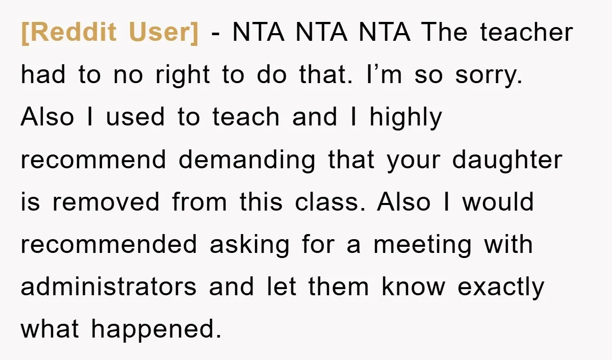 [Reddit User] − NTA NTA NTA The teacher had to no right to do that. I’m so sorry. Also I used to teach and I highly recommend demanding that your...