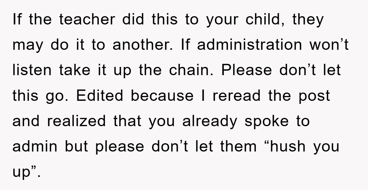 If the teacher did this to your child, they may do it to another. If administration won’t listen take it up the chain. Please don’t let this go. Edited because...