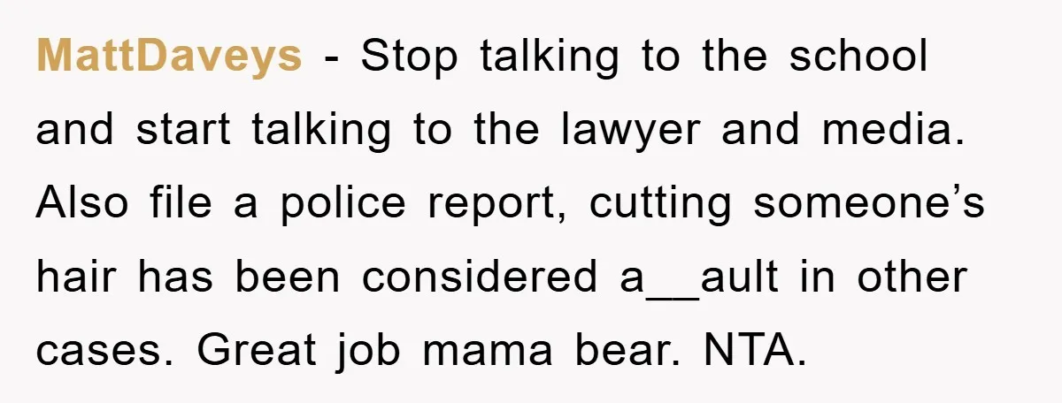 MattDaveys − Stop talking to the school and start talking to the lawyer and media. Also file a police report, cutting someone’s hair has been considered a__ault in other cases....
