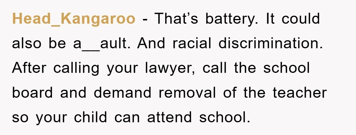 Head_Kangaroo − That’s battery. It could also be a__ault. And racial discrimination. After calling your lawyer, call the school board and demand removal of the teacher so your child can...