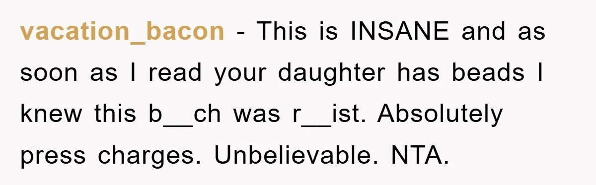 vacation_bacon − This is INSANE and as soon as I read your daughter has beads I knew this b__ch was r__ist. Absolutely press charges. Unbelievable. NTA.