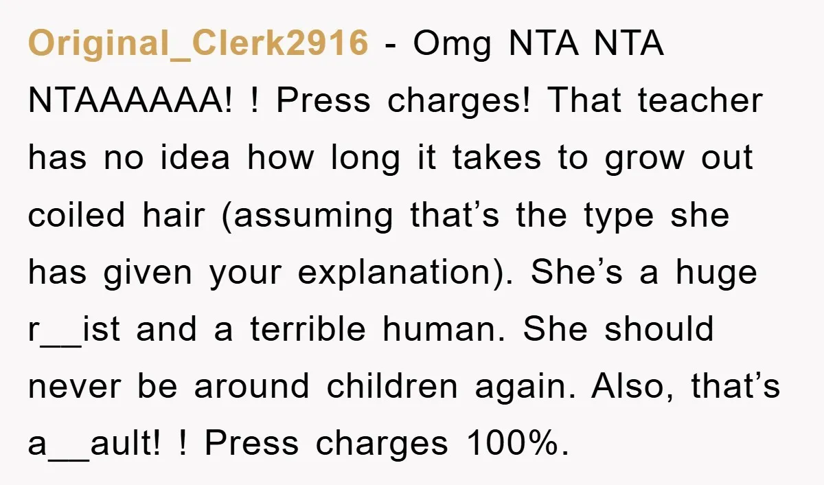 Original_Clerk2916 − Omg NTA NTA NTAAAAAA! ! Press charges! That teacher has no idea how long it takes to grow out coiled hair (assuming that’s the type she has given...