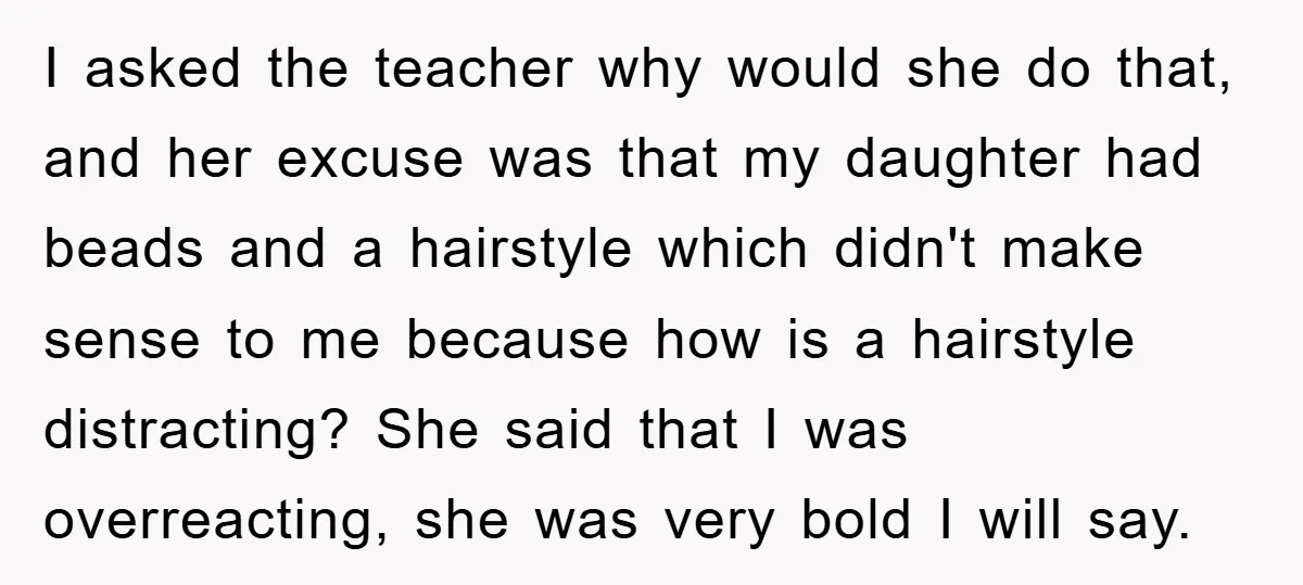 I asked the teacher why would she do that, and her excuse was that my daughter had beads and a hairstyle which didn't make sense to me because how is...