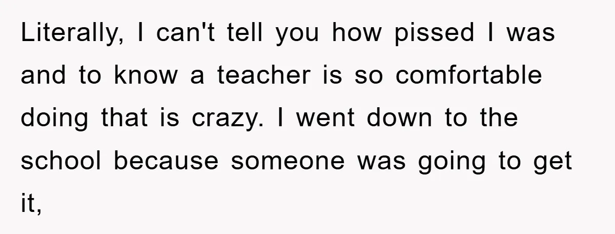 Literally, I can't tell you how pissed I was and to know a teacher is so comfortable doing that is crazy. I went down to the school because someone was...