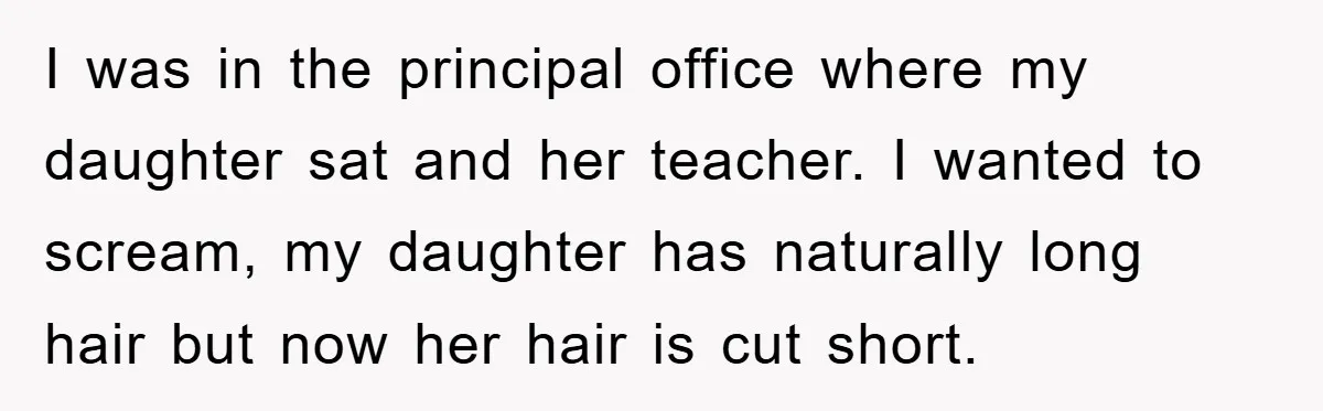 I was in the principal office where my daughter sat and her teacher. I wanted to scream, my daughter has naturally long hair but now her hair is cut short.