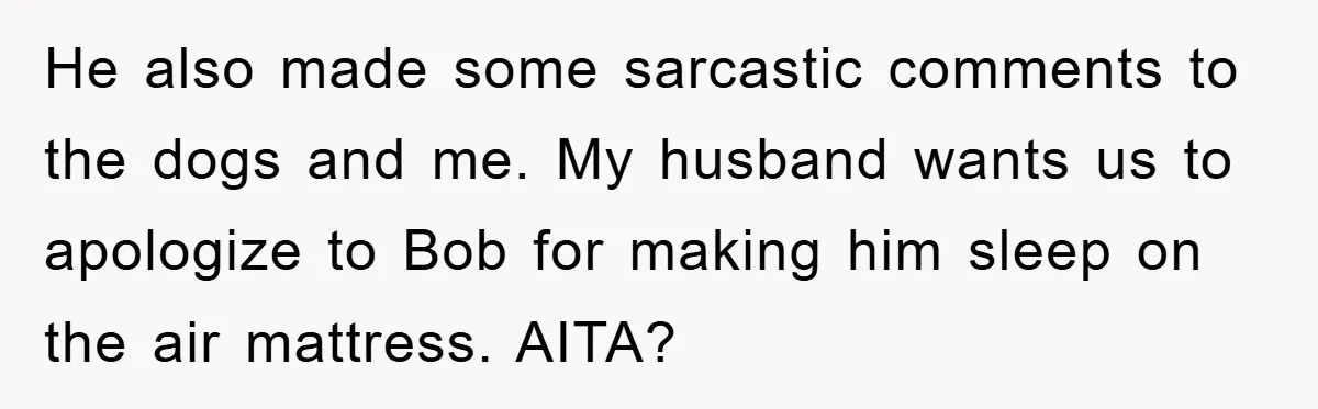 He also made some sarcastic comments to the dogs and me. My husband wants us to apologize to Bob for making him sleep on the air mattress. AITA?