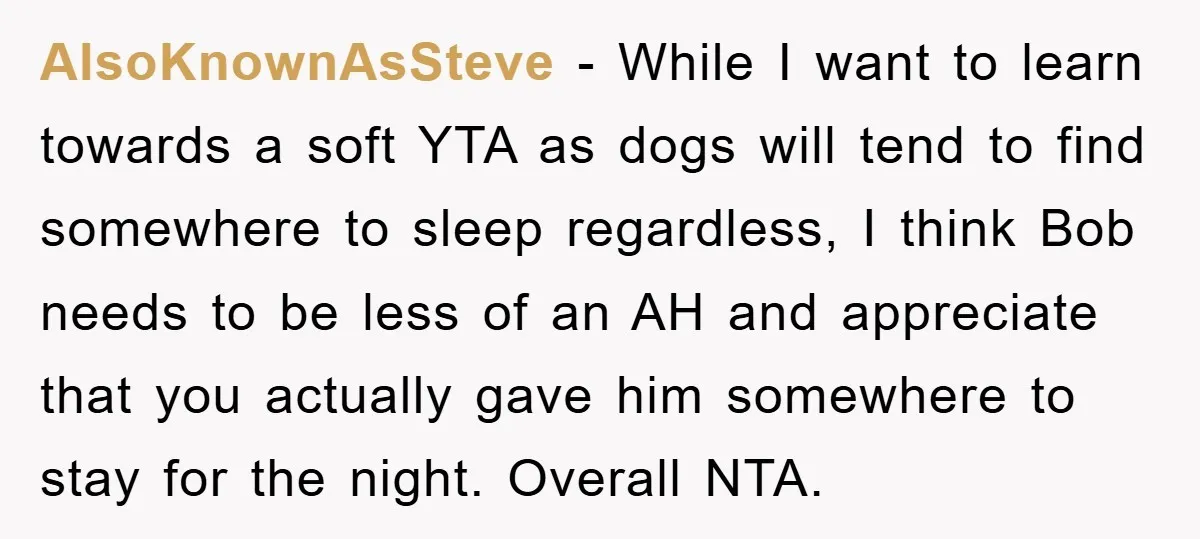 AlsoKnownAsSteve − While I want to learn towards a soft YTA as dogs will tend to find somewhere to sleep regardless, I think Bob needs to be less of an...