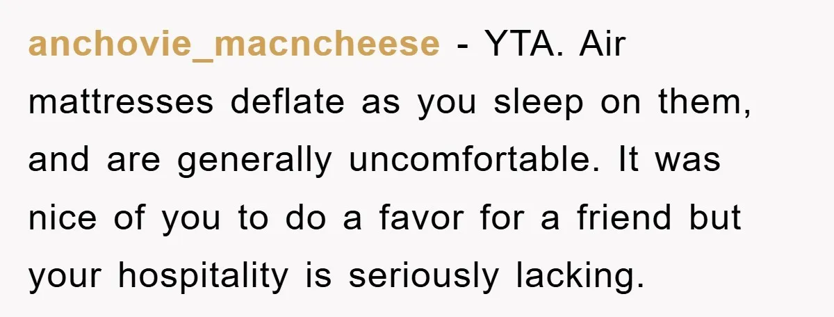 anchovie_macncheese − YTA. Air mattresses deflate as you sleep on them, and are generally uncomfortable. It was nice of you to do a favor for a friend but your hospitality...