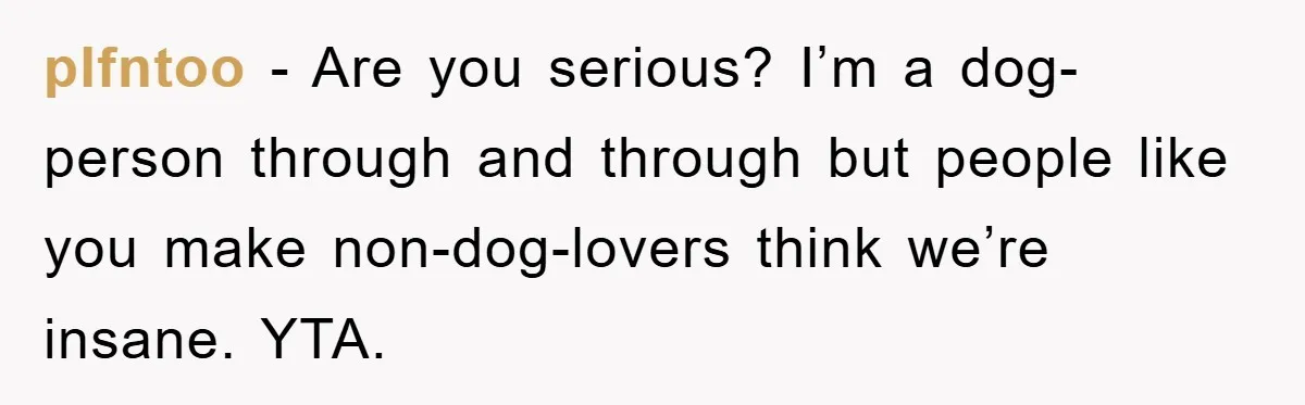 plfntoo − Are you serious? I’m a dog-person through and through but people like you make non-dog-lovers think we’re insane. YTA.
