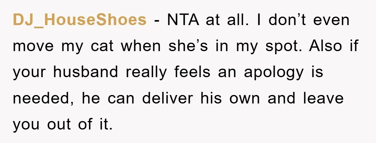 DJ_HouseShoes − NTA at all. I don’t even move my cat when she’s in my spot. Also if your husband really feels an apology is needed, he can deliver his...