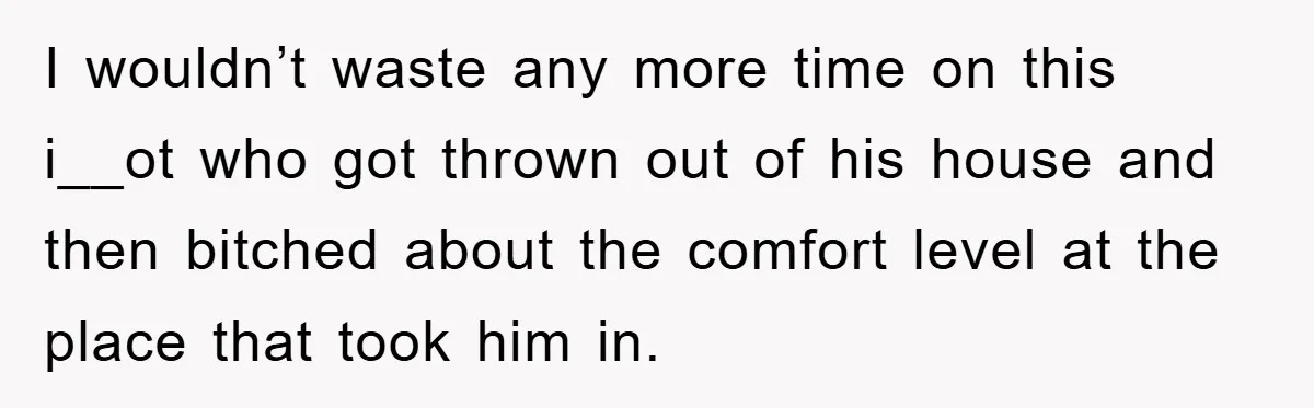 I wouldn’t waste any more time on this i__ot who got thrown out of his house and then bitched about the comfort level at the place that took him in.