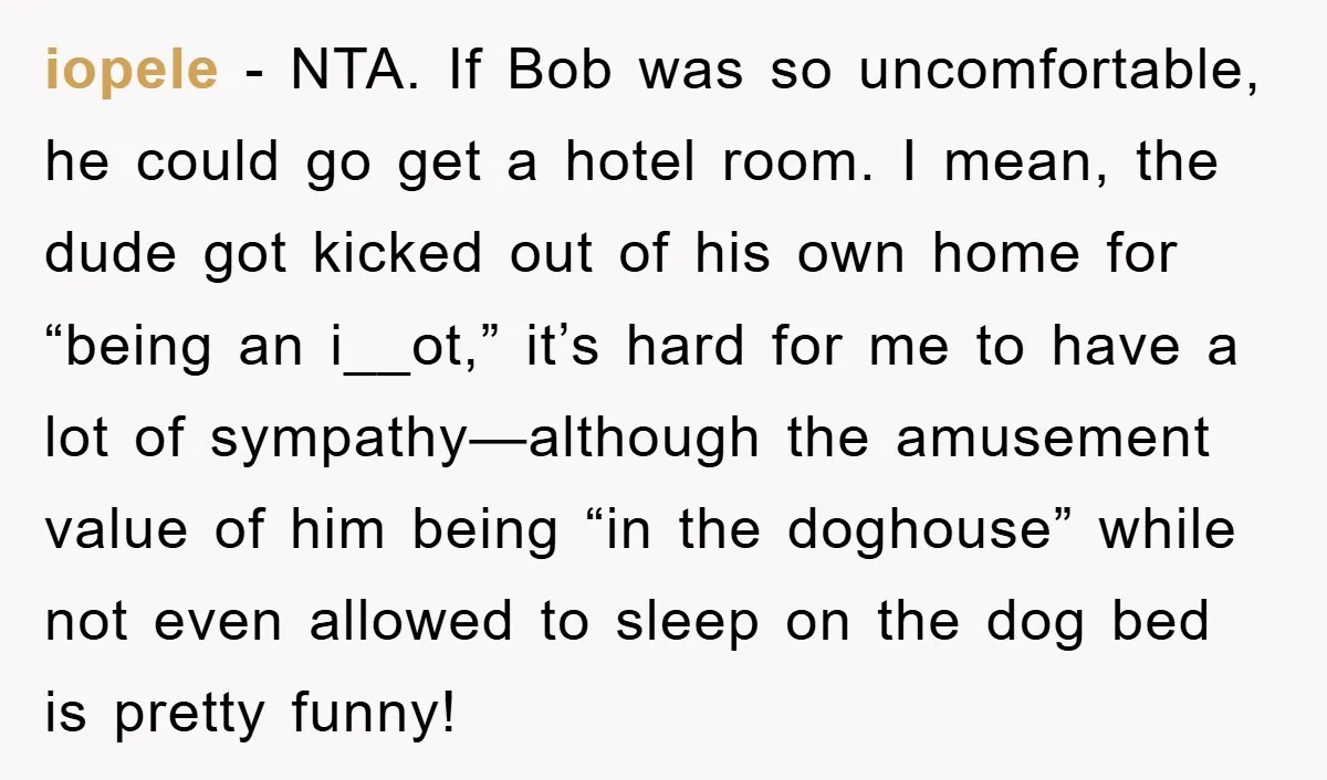 iopele − NTA. If Bob was so uncomfortable, he could go get a hotel room. I mean, the dude got kicked out of his own home for “being an i__ot,”...