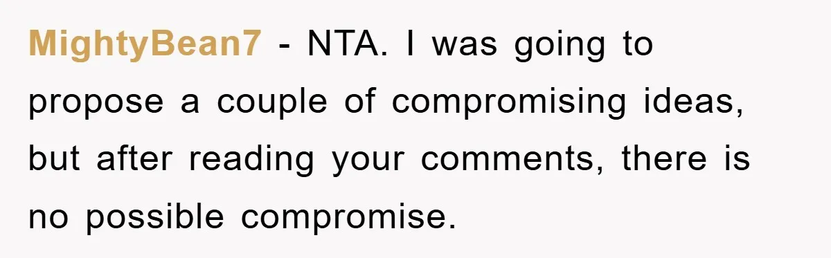 MightyBean7 - NTA. I was going to propose a couple of compromising ideas, but after reading your comments, there is no possible compromise.