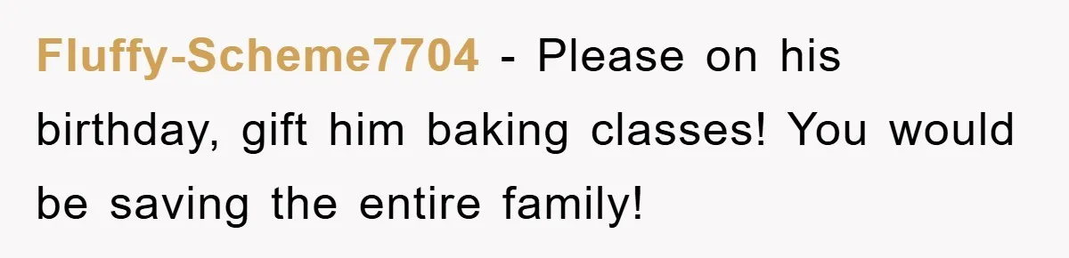 Fluffy-Scheme7704 - Please on his birthday, gift him baking classes! You would be saving the entire family!
