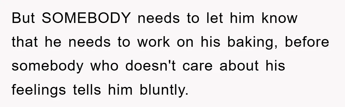 But SOMEBODY needs to let him know that he needs to work on his baking, before somebody who doesn't care about his feelings tells him bluntly.