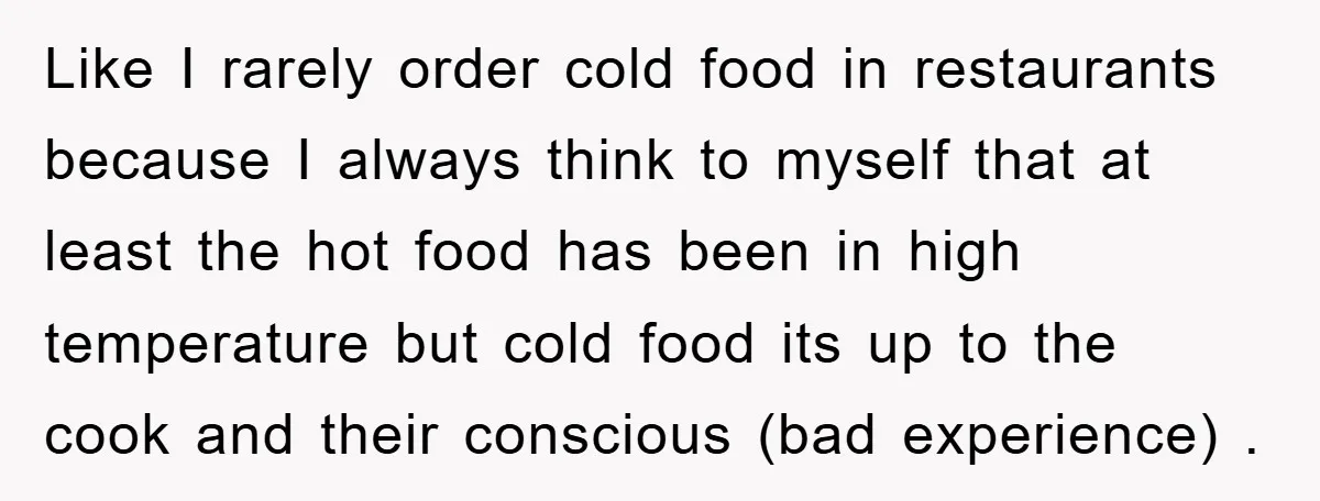 Like I rarely order cold food in restaurants because I always think to myself that at least the hot food has been in high temperature but cold food its up...