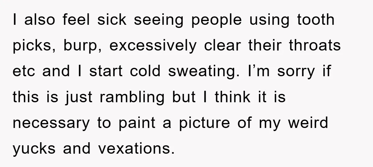 I also feel sick seeing people using tooth picks, burp, excessively clear their throats etc and I start cold sweating. I’m sorry if this is just rambling but I think...