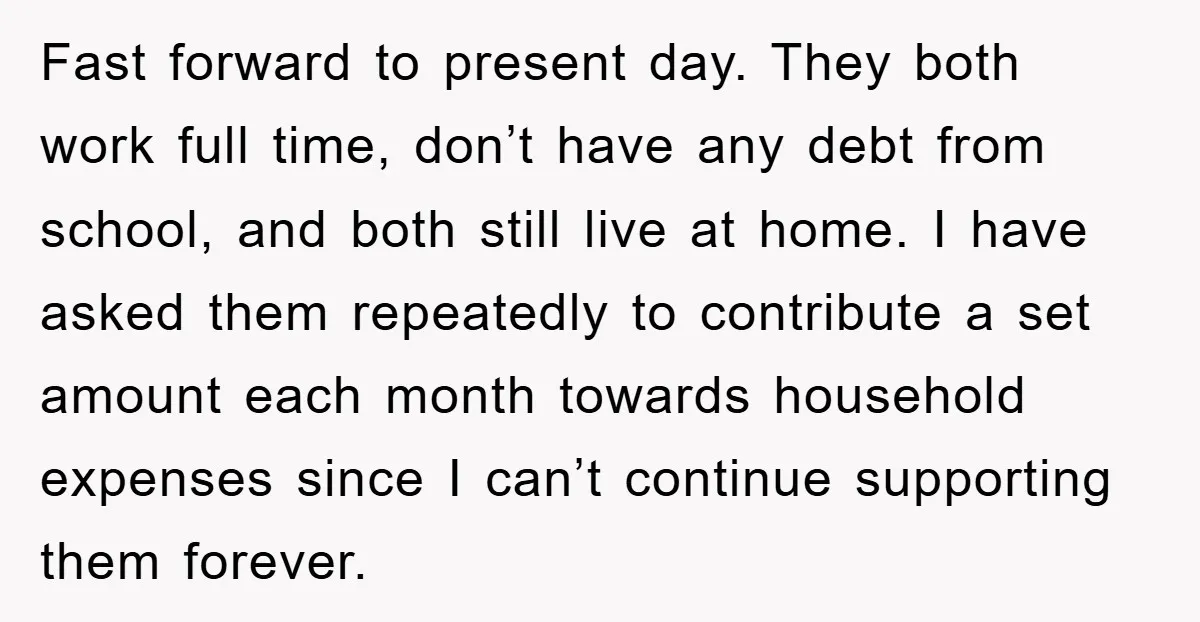 Fast forward to present day. They both work full time, don’t have any debt from school, and both still live at home. I have asked them repeatedly to contribute a...