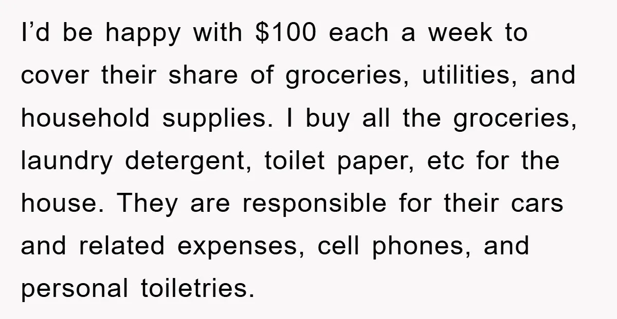 I’d be happy with $100 each a week to cover their share of groceries, utilities, and household supplies. I buy all the groceries, laundry detergent, toilet paper, etc for the...