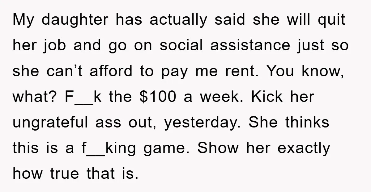My daughter has actually said she will quit her job and go on social assistance just so she can’t afford to pay me rent. You know, what? F__k the $100...