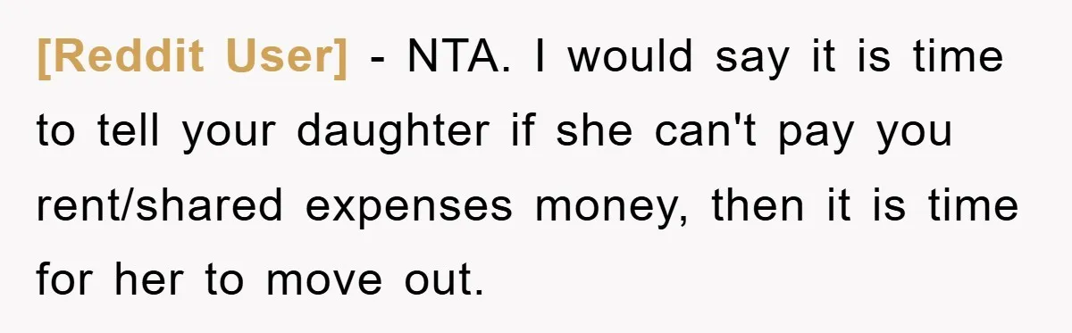 [Reddit User] − NTA. I would say it is time to tell your daughter if she can't pay you rent/shared expenses money, then it is time for her to move...