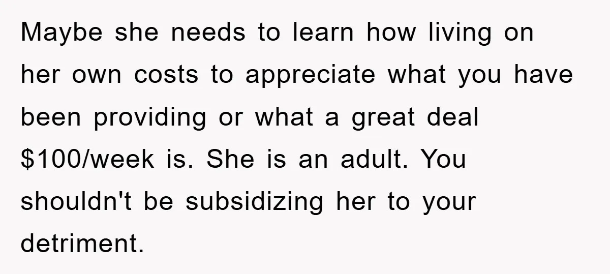Maybe she needs to learn how living on her own costs to appreciate what you have been providing or what a great deal $100/week is. She is an adult. You...