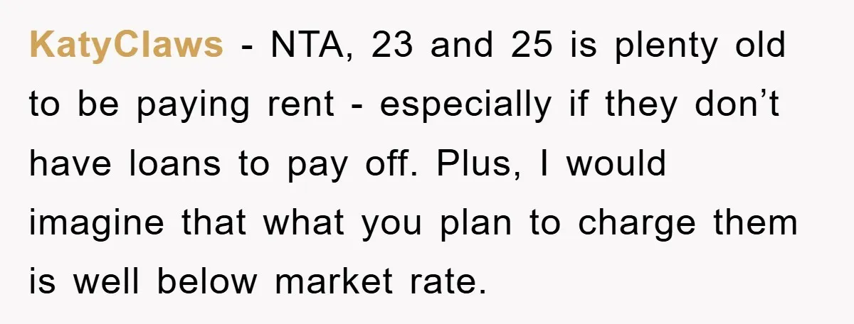KatyClaws − NTA, 23 and 25 is plenty old to be paying rent - especially if they don’t have loans to pay off. Plus, I would imagine that what you...