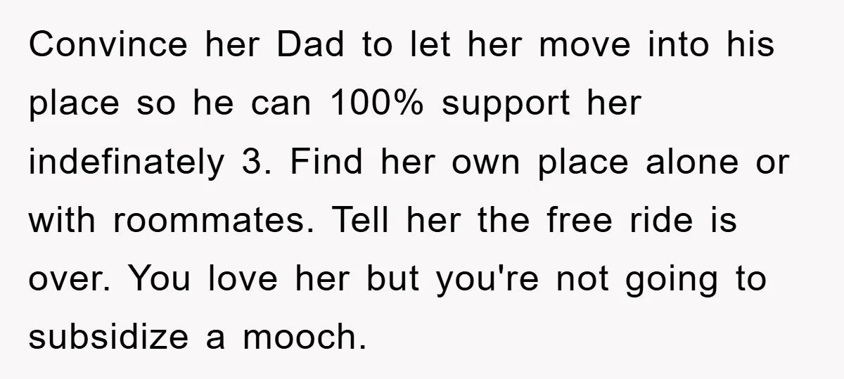 Convince her Dad to let her move into his place so he can 100% support her indefinately 3. Find her own place alone or with roommates. Tell her the free...