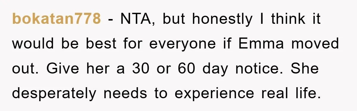 bokatan778 − NTA, but honestly I think it would be best for everyone if Emma moved out. Give her a 30 or 60 day notice. She desperately needs to experience...