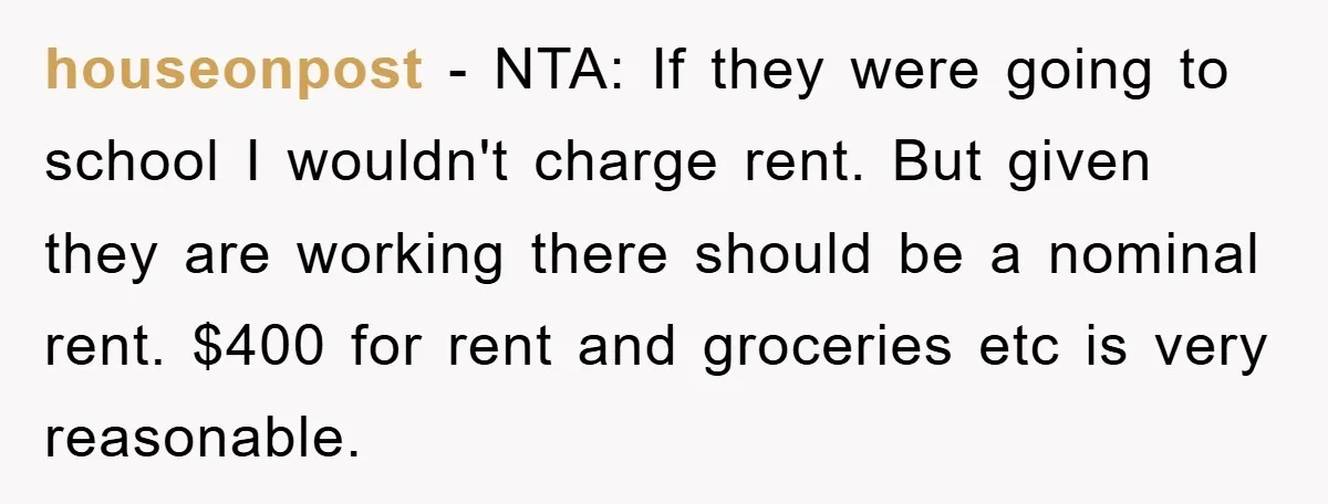 houseonpost − NTA: If they were going to school I wouldn't charge rent. But given they are working there should be a nominal rent. $400 for rent and groceries etc...