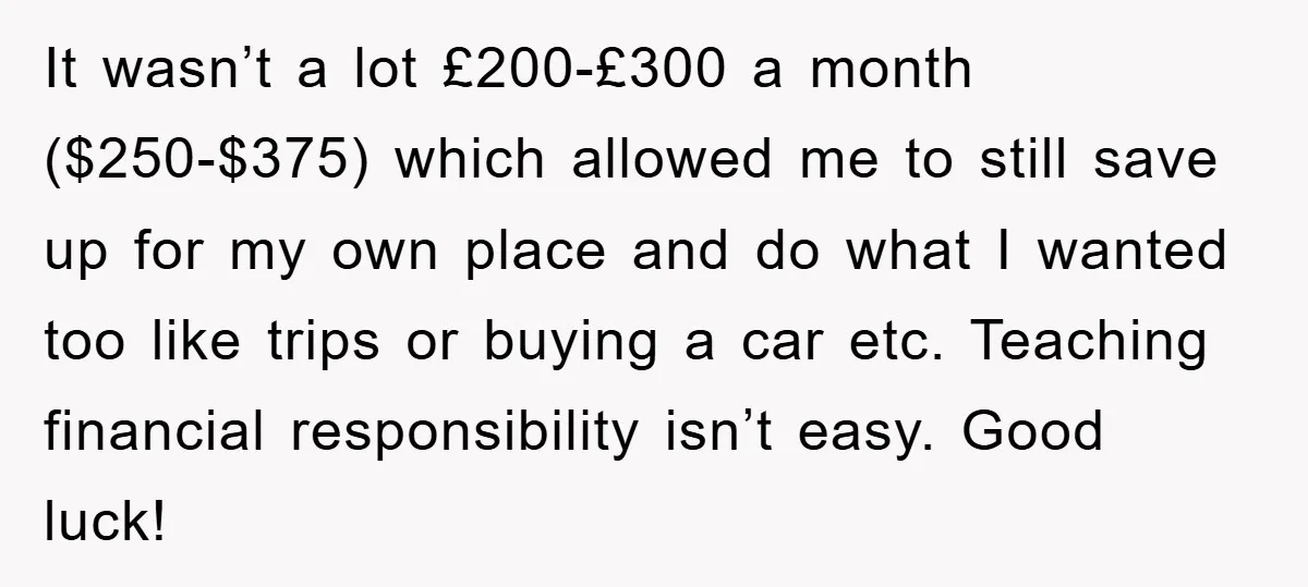 It wasn’t a lot £200-£300 a month ($250-$375) which allowed me to still save up for my own place and do what I wanted too like trips or buying a...