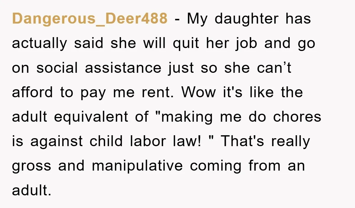 Dangerous_Deer488 − My daughter has actually said she will quit her job and go on social assistance just so she can’t afford to pay me rent. Wow it's like the...