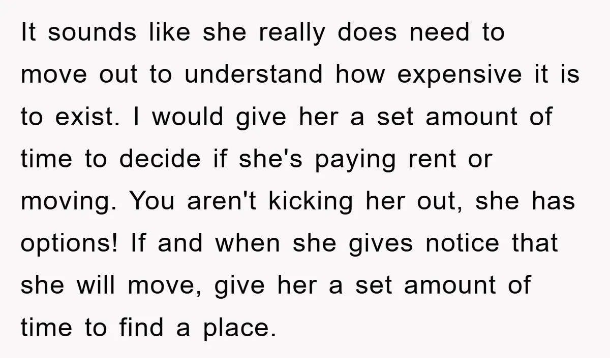It sounds like she really does need to move out to understand how expensive it is to exist. I would give her a set amount of time to decide if...