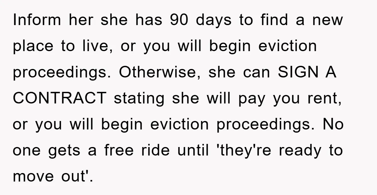 Inform her she has 90 days to find a new place to live, or you will begin eviction proceedings. Otherwise, she can SIGN A CONTRACT stating she will pay you...