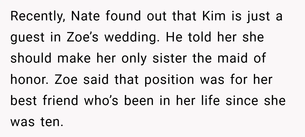 Recently, Nate found out that Kim is just a guest in Zoe’s wedding. He told her she should make her only sister the maid of honor. Zoe said that position...