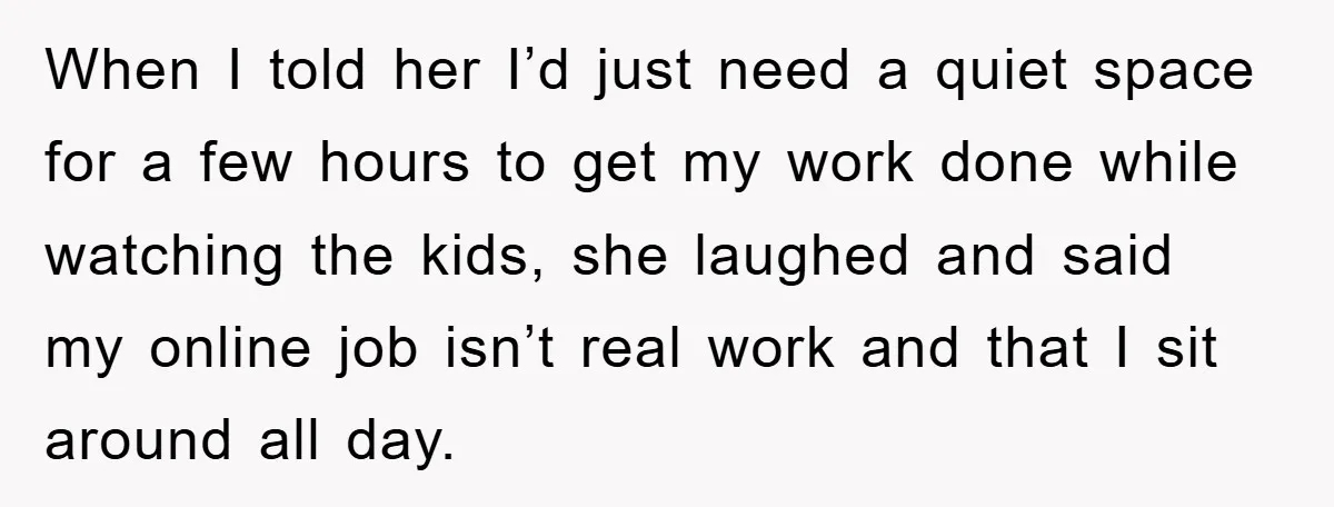 When I told her I’d just need a quiet space for a few hours to get my work done while watching the kids, she laughed and said my online job...