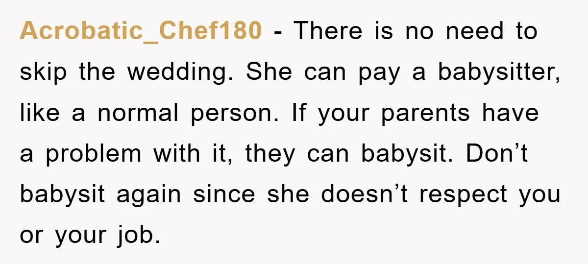 Acrobatic_Chef180 − There is no need to skip the wedding. She can pay a babysitter, like a normal person. If your parents have a problem with it, they can babysit....