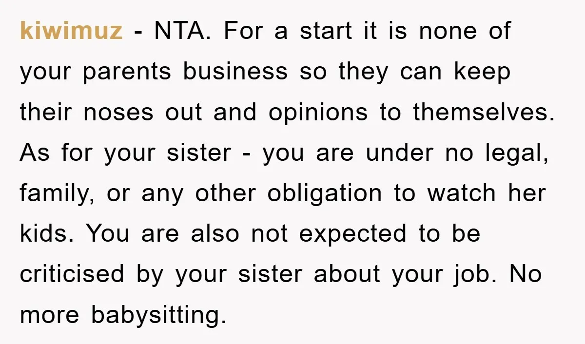 kiwimuz − NTA. For a start it is none of your parents business so they can keep their noses out and opinions to themselves. As for your sister - you...