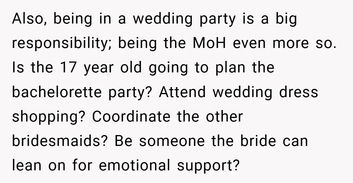 Also, being in a wedding party is a big responsibility; being the MoH even more so. Is the 17 year old going to plan the bachelorette party? Attend wedding dress...