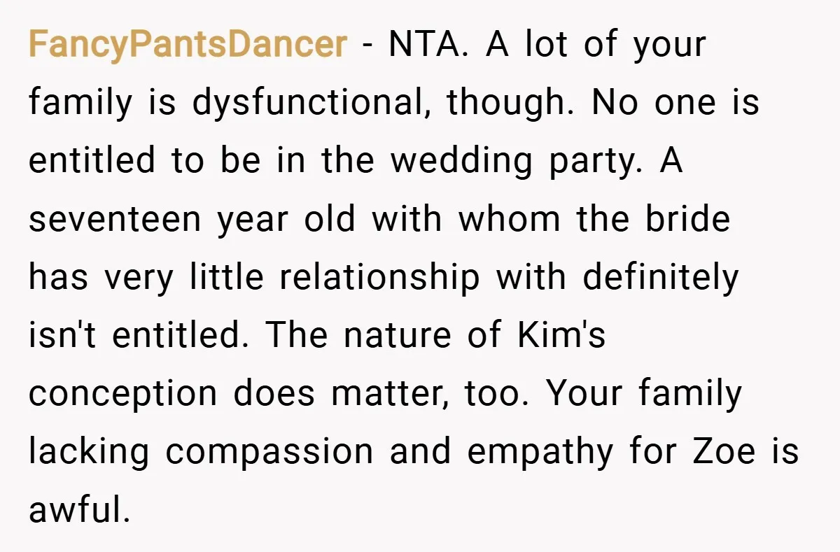 FancyPantsDancer − NTA. A lot of your family is dysfunctional, though. No one is entitled to be in the wedding party. A seventeen year old with whom the bride has...
