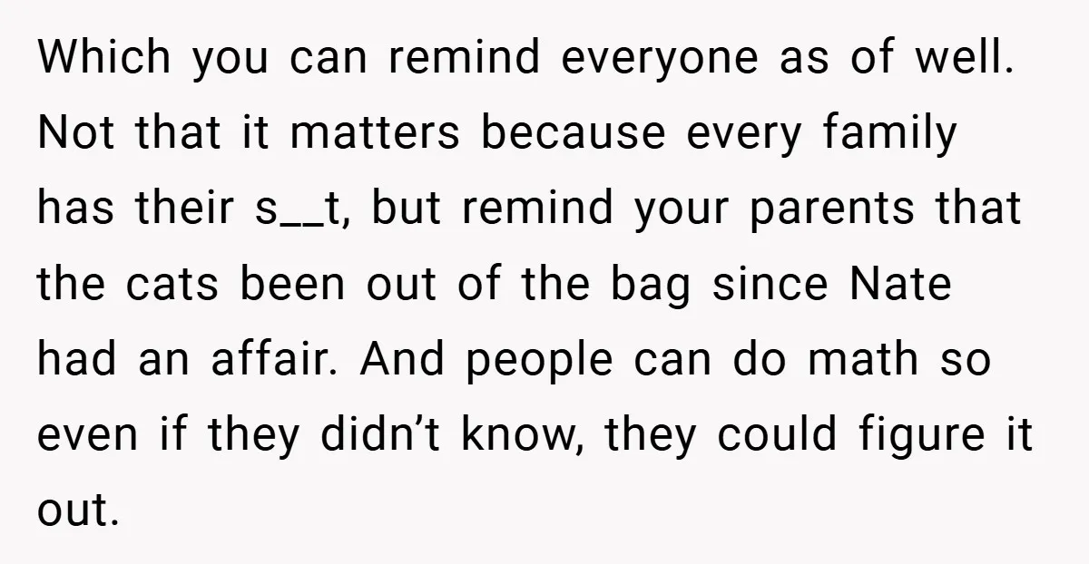 Which you can remind everyone as of well. Not that it matters because every family has their s__t, but remind your parents that the cats been out of the bag...