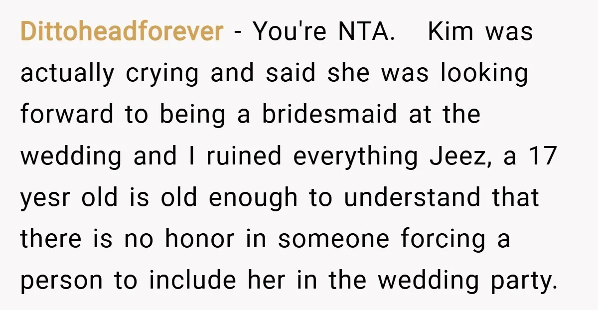 Dittoheadforever − You're NTA. Kim was actually crying and said she was looking forward to being a bridesmaid at the wedding and I ruined everything Jeez, a 17 yesr old...